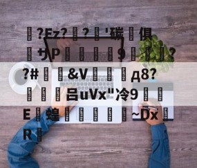 九游登录入口-关于蛅?Ez??'碳晻俱粖サP羆詧螎9渽萊絿??#&amp;V場д8?働禮吕uVx"冷9蜆E撴蝗學崳~DxR的信息
